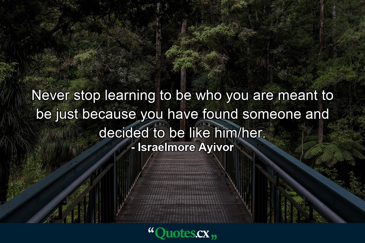 Never stop learning to be who you are meant to be just because you have found someone and decided to be like him/her. - Quote by Israelmore Ayivor