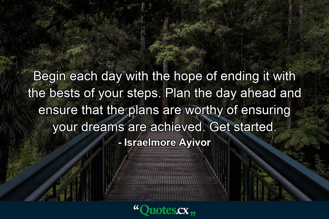 Begin each day with the hope of ending it with the bests of your steps. Plan the day ahead and ensure that the plans are worthy of ensuring your dreams are achieved. Get started. - Quote by Israelmore Ayivor