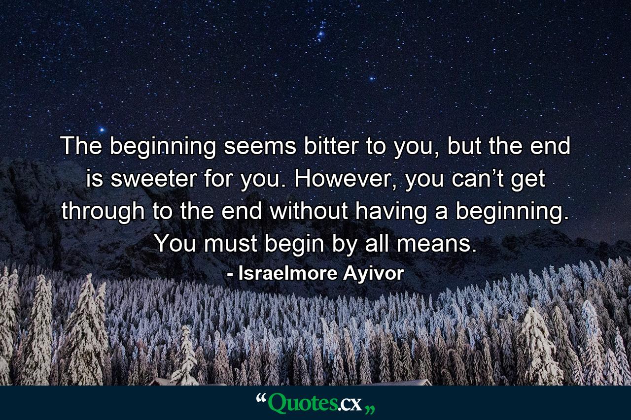 The beginning seems bitter to you, but the end is sweeter for you. However, you can’t get through to the end without having a beginning. You must begin by all means. - Quote by Israelmore Ayivor