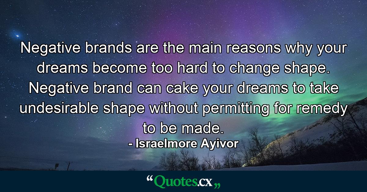 Negative brands are the main reasons why your dreams become too hard to change shape. Negative brand can cake your dreams to take undesirable shape without permitting for remedy to be made. - Quote by Israelmore Ayivor