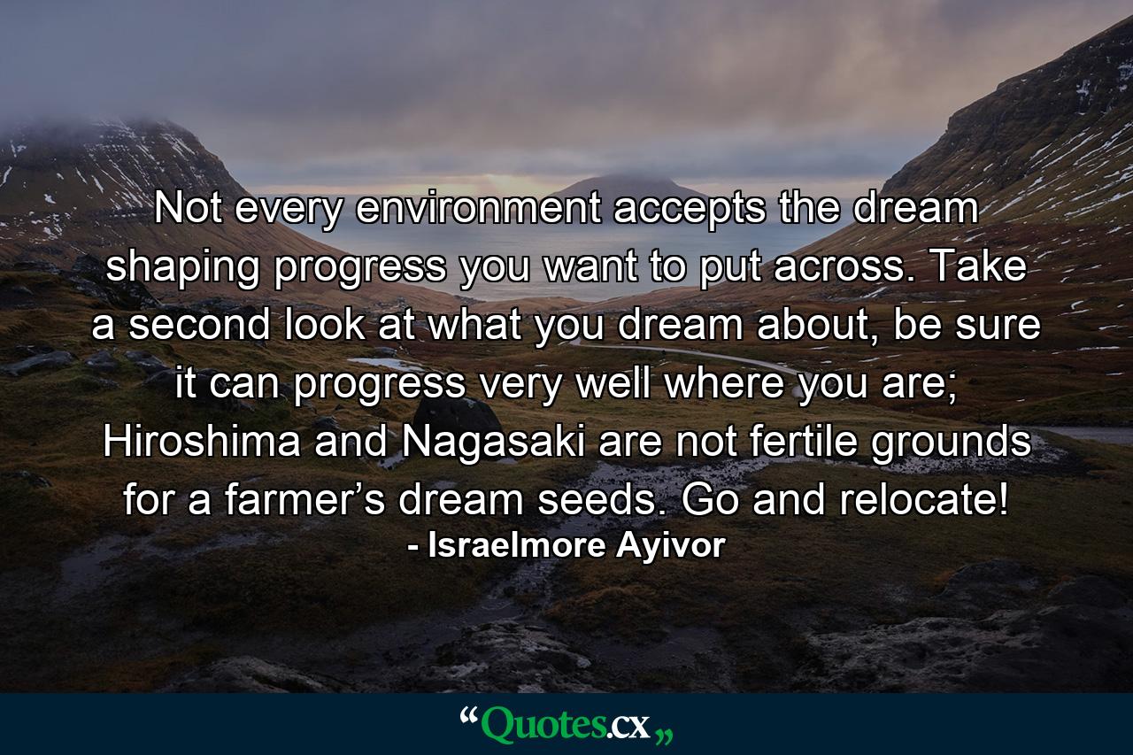 Not every environment accepts the dream shaping progress you want to put across. Take a second look at what you dream about, be sure it can progress very well where you are; Hiroshima and Nagasaki are not fertile grounds for a farmer’s dream seeds. Go and relocate! - Quote by Israelmore Ayivor