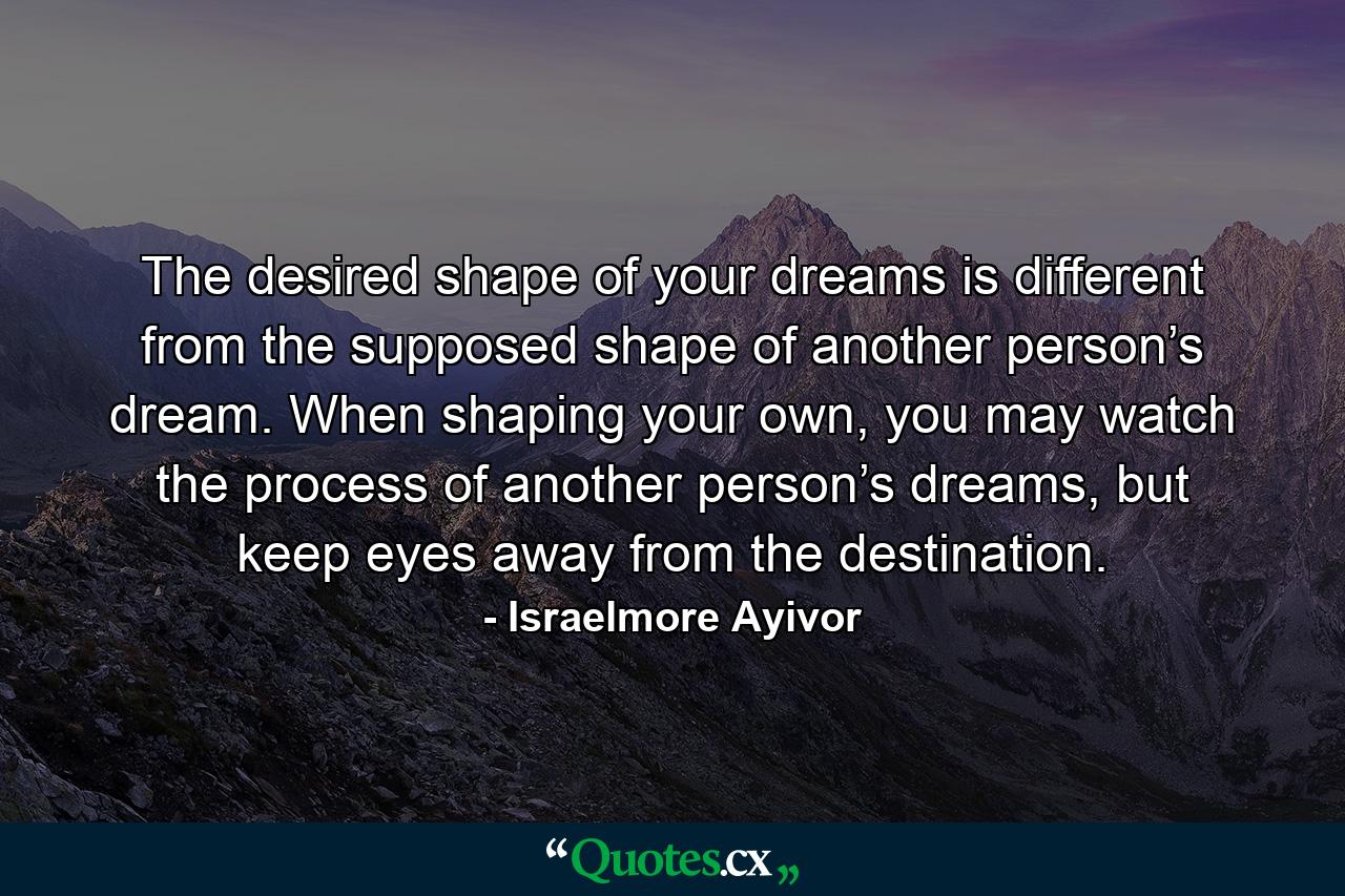 The desired shape of your dreams is different from the supposed shape of another person’s dream. When shaping your own, you may watch the process of another person’s dreams, but keep eyes away from the destination. - Quote by Israelmore Ayivor