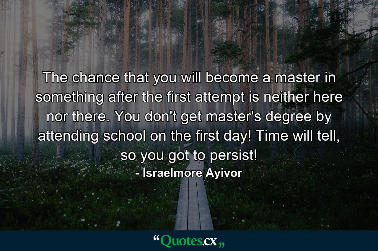 The chance that you will become a master in something after the first attempt is neither here nor there. You don't get master's degree by attending school on the first day! Time will tell, so you got to persist! - Quote by Israelmore Ayivor