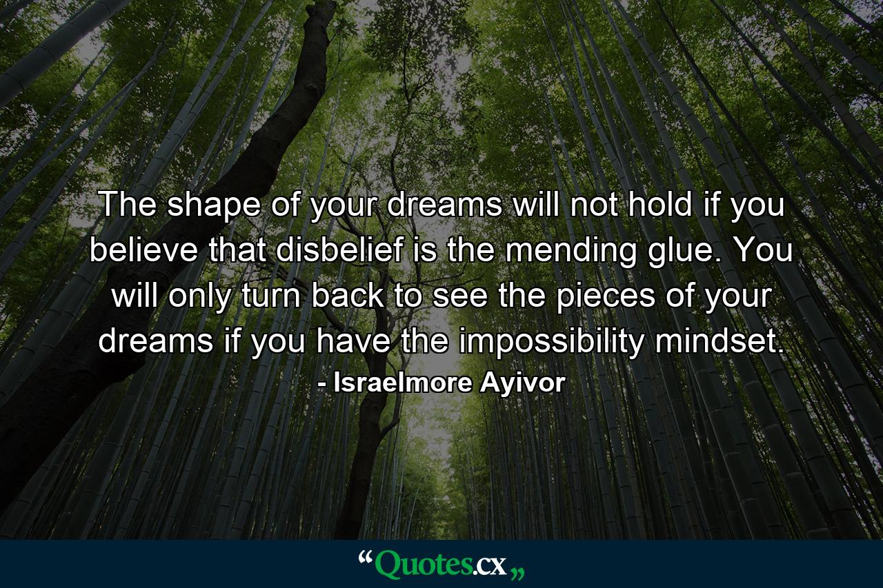 The shape of your dreams will not hold if you believe that disbelief is the mending glue. You will only turn back to see the pieces of your dreams if you have the impossibility mindset. - Quote by Israelmore Ayivor