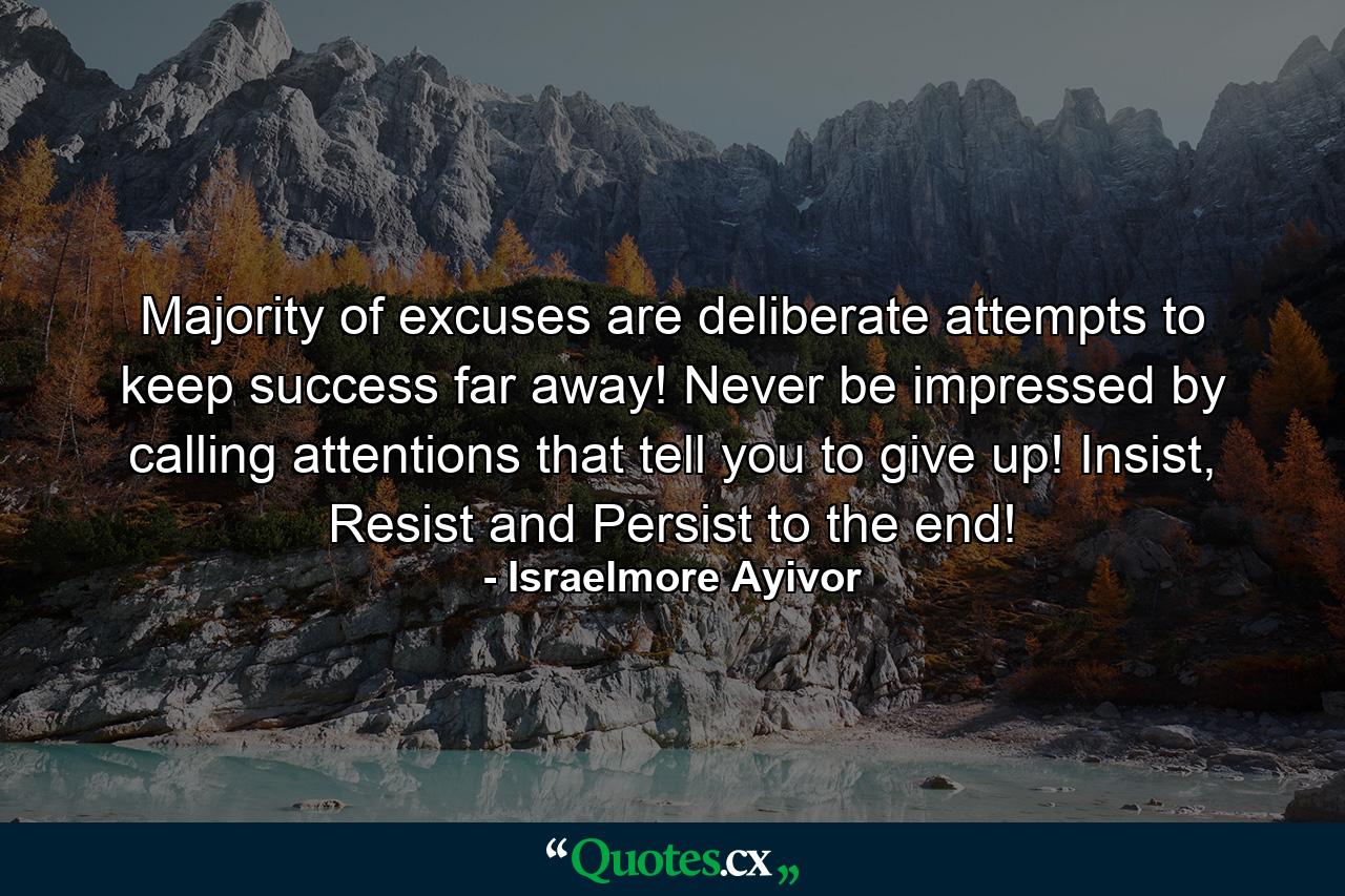 Majority of excuses are deliberate attempts to keep success far away! Never be impressed by calling attentions that tell you to give up! Insist, Resist and Persist to the end! - Quote by Israelmore Ayivor