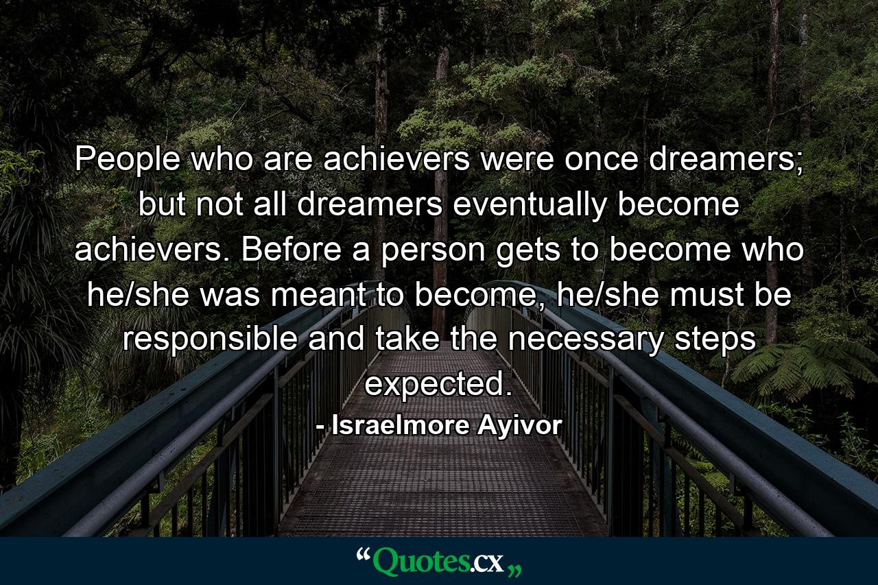 People who are achievers were once dreamers; but not all dreamers eventually become achievers. Before a person gets to become who he/she was meant to become, he/she must be responsible and take the necessary steps expected. - Quote by Israelmore Ayivor