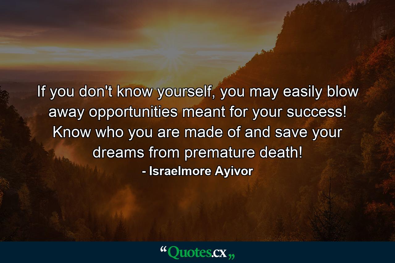 If you don't know yourself, you may easily blow away opportunities meant for your success! Know who you are made of and save your dreams from premature death! - Quote by Israelmore Ayivor