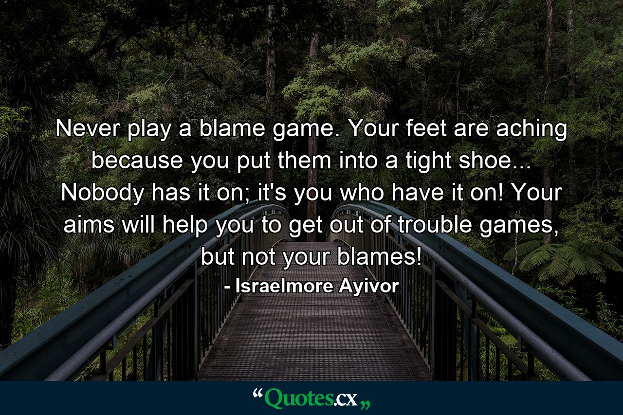 Never play a blame game. Your feet are aching because you put them into a tight shoe... Nobody has it on; it's you who have it on! Your aims will help you to get out of trouble games, but not your blames! - Quote by Israelmore Ayivor