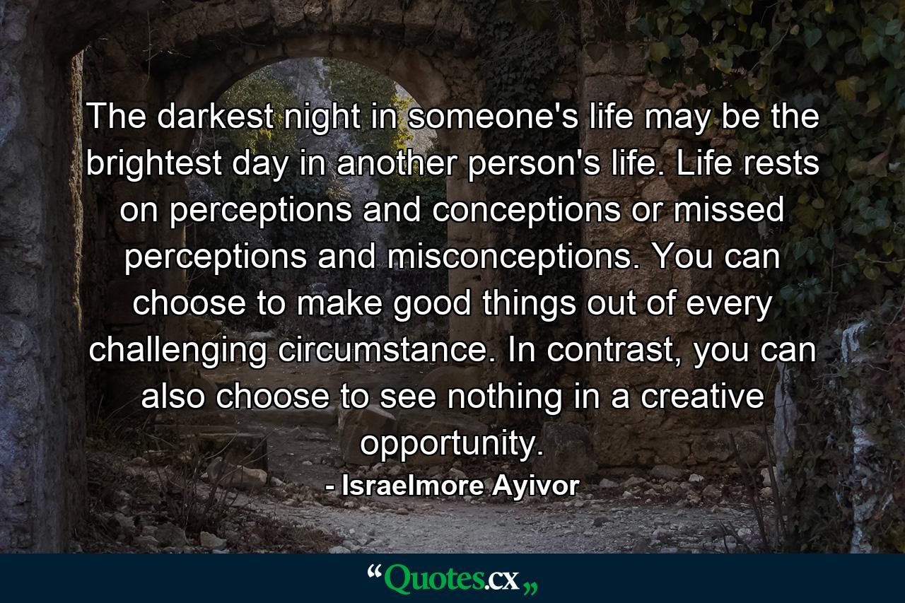 The darkest night in someone's life may be the brightest day in another person's life. Life rests on perceptions and conceptions or missed perceptions and misconceptions. You can choose to make good things out of every challenging circumstance. In contrast, you can also choose to see nothing in a creative opportunity. - Quote by Israelmore Ayivor