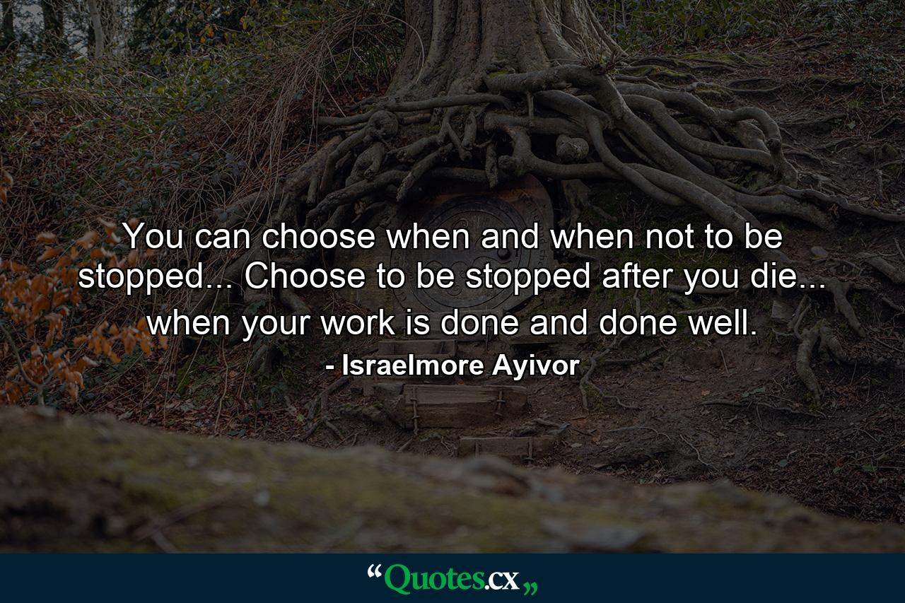 You can choose when and when not to be stopped... Choose to be stopped after you die... when your work is done and done well. - Quote by Israelmore Ayivor