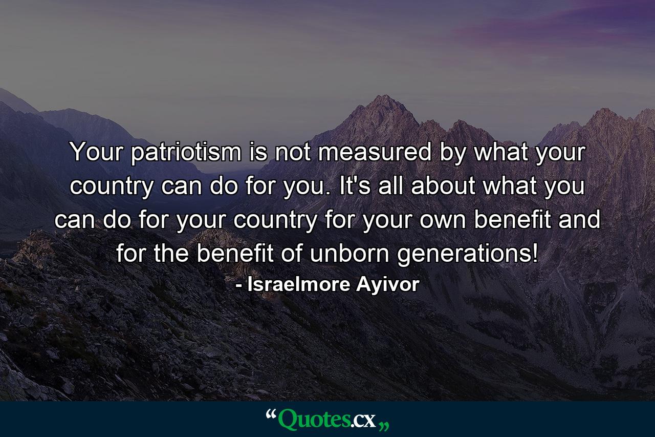 Your patriotism is not measured by what your country can do for you. It's all about what you can do for your country for your own benefit and for the benefit of unborn generations! - Quote by Israelmore Ayivor