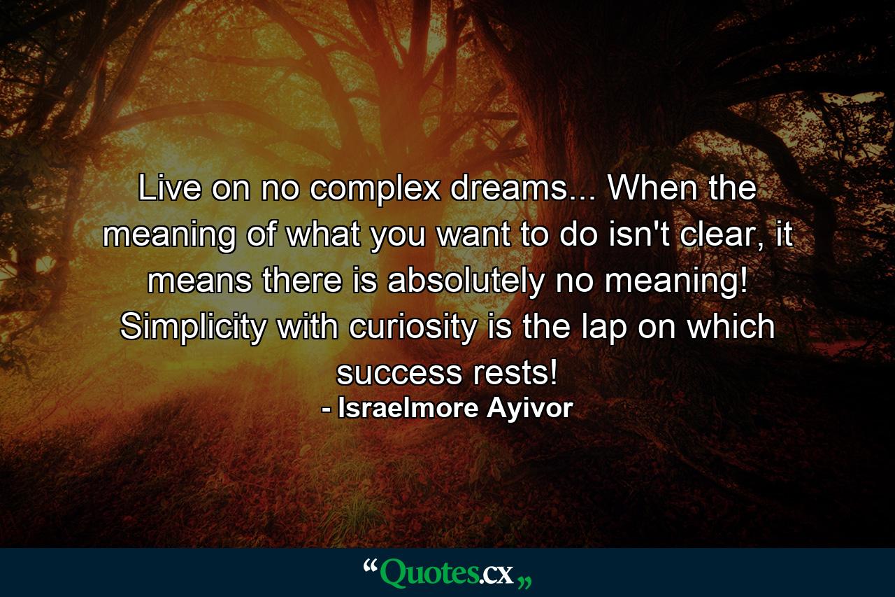 Live on no complex dreams... When the meaning of what you want to do isn't clear, it means there is absolutely no meaning! Simplicity with curiosity is the lap on which success rests! - Quote by Israelmore Ayivor