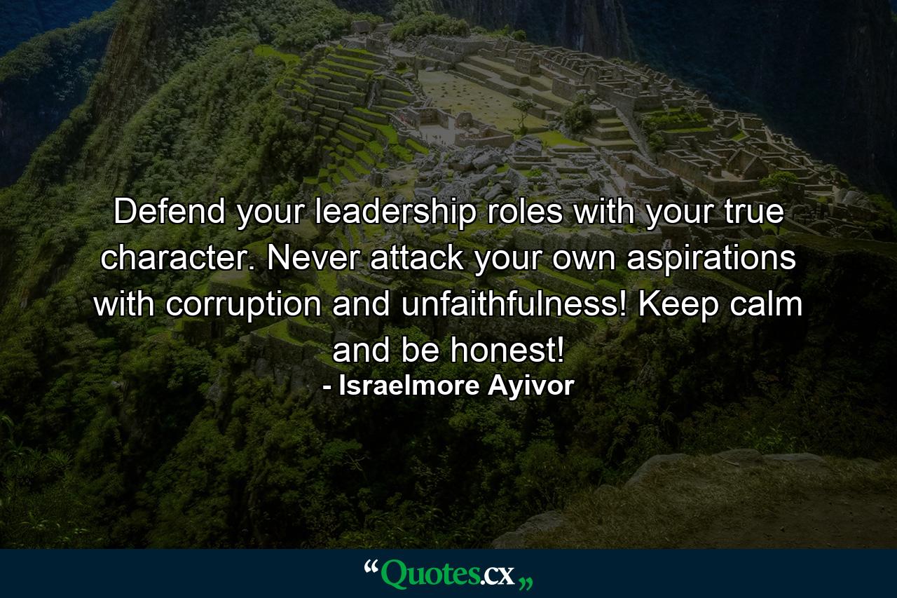 Defend your leadership roles with your true character. Never attack your own aspirations with corruption and unfaithfulness! Keep calm and be honest! - Quote by Israelmore Ayivor