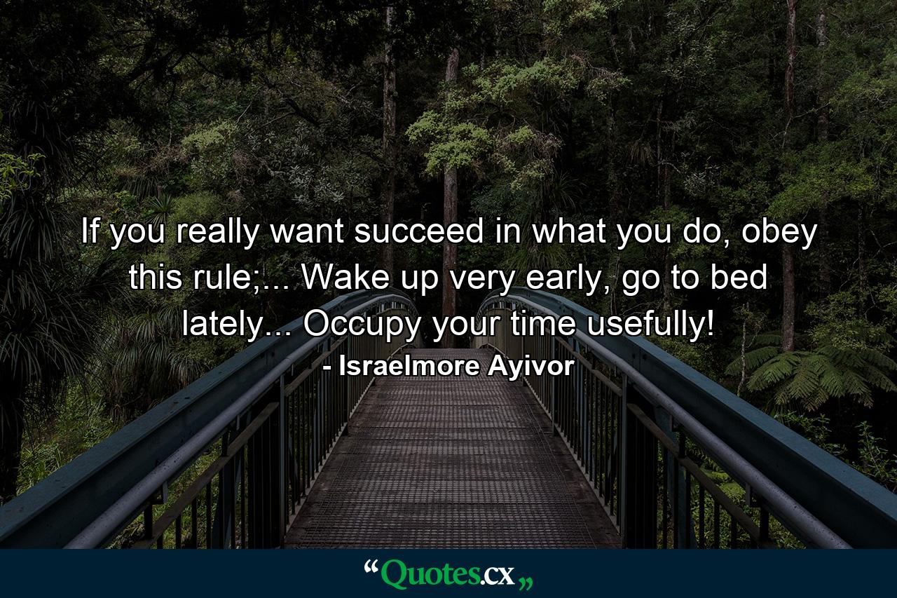 If you really want succeed in what you do, obey this rule;... Wake up very early, go to bed lately... Occupy your time usefully! - Quote by Israelmore Ayivor