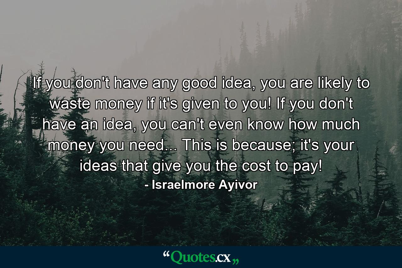 If you don't have any good idea, you are likely to waste money if it's given to you! If you don't have an idea, you can't even know how much money you need... This is because; it's your ideas that give you the cost to pay! - Quote by Israelmore Ayivor