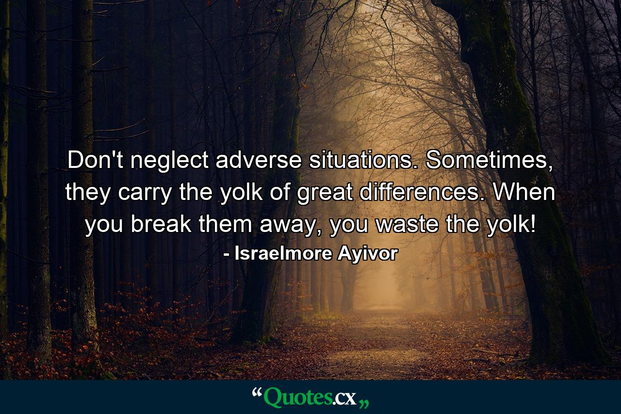 Don't neglect adverse situations. Sometimes, they carry the yolk of great differences. When you break them away, you waste the yolk! - Quote by Israelmore Ayivor