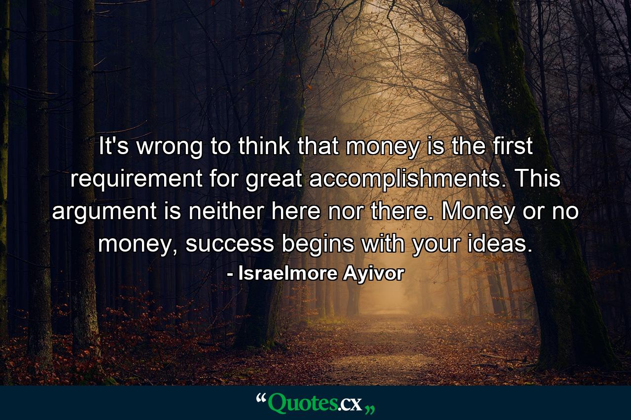 It's wrong to think that money is the first requirement for great accomplishments. This argument is neither here nor there. Money or no money, success begins with your ideas. - Quote by Israelmore Ayivor