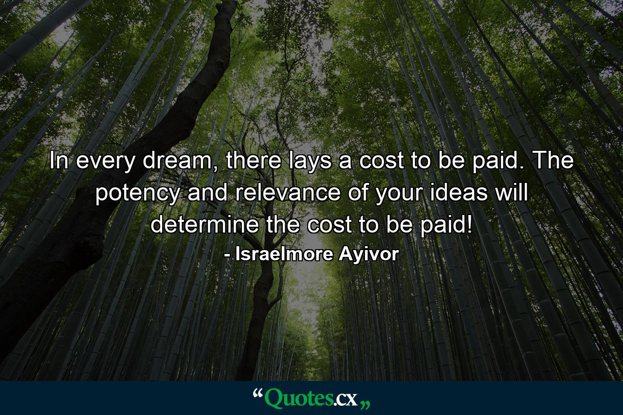 In every dream, there lays a cost to be paid. The potency and relevance of your ideas will determine the cost to be paid! - Quote by Israelmore Ayivor