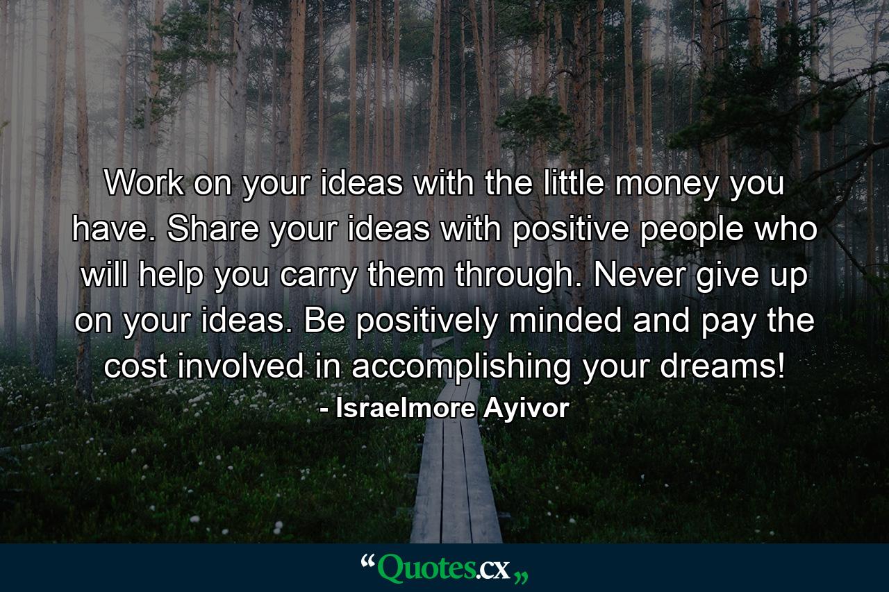 Work on your ideas with the little money you have. Share your ideas with positive people who will help you carry them through. Never give up on your ideas. Be positively minded and pay the cost involved in accomplishing your dreams! - Quote by Israelmore Ayivor