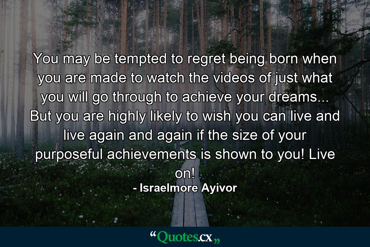 You may be tempted to regret being born when you are made to watch the videos of just what you will go through to achieve your dreams... But you are highly likely to wish you can live and live again and again if the size of your purposeful achievements is shown to you! Live on! - Quote by Israelmore Ayivor