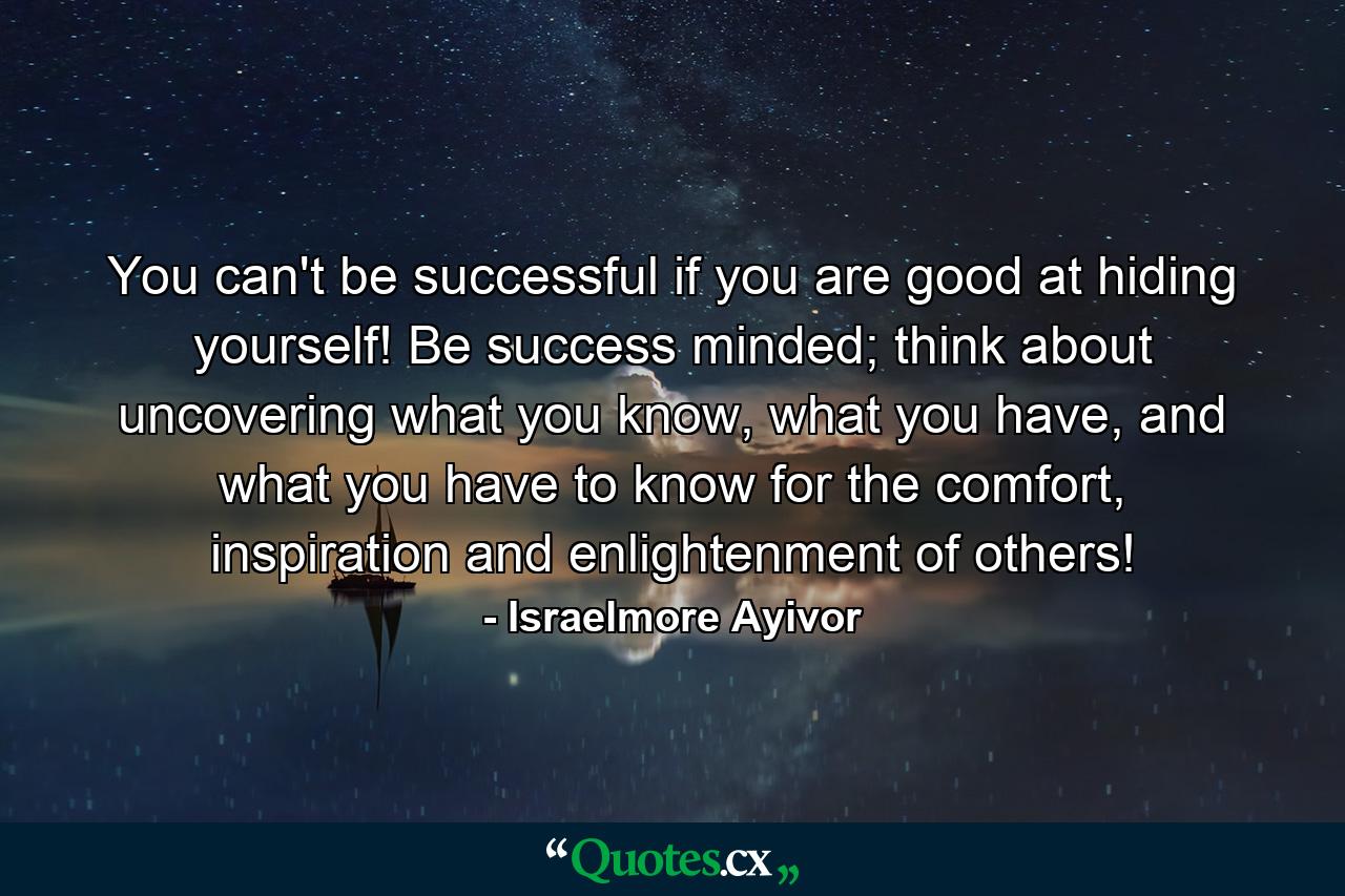 You can't be successful if you are good at hiding yourself! Be success minded; think about uncovering what you know, what you have, and what you have to know for the comfort, inspiration and enlightenment of others! - Quote by Israelmore Ayivor