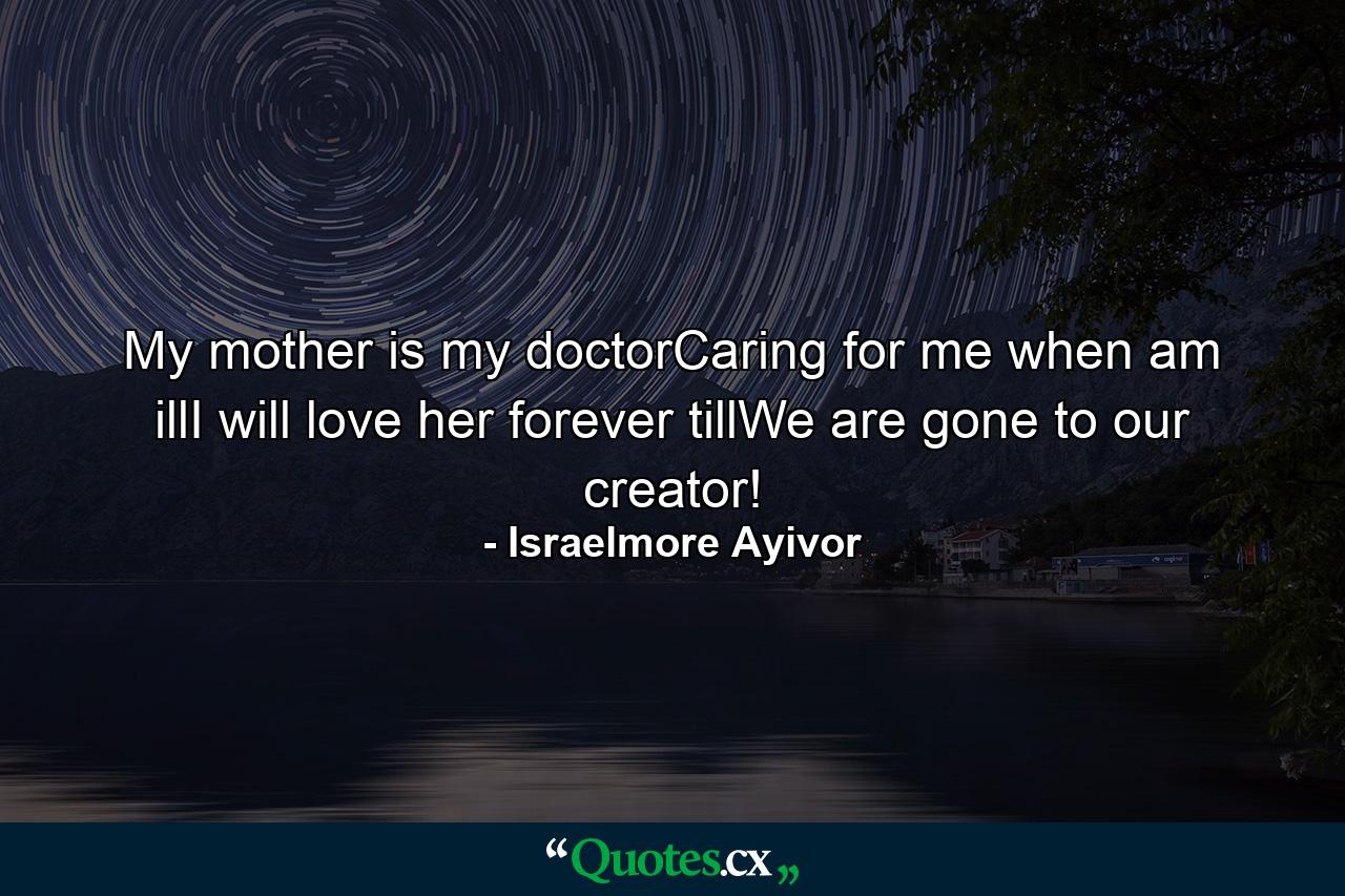 My mother is my doctorCaring for me when am illI will love her forever tillWe are gone to our creator! - Quote by Israelmore Ayivor