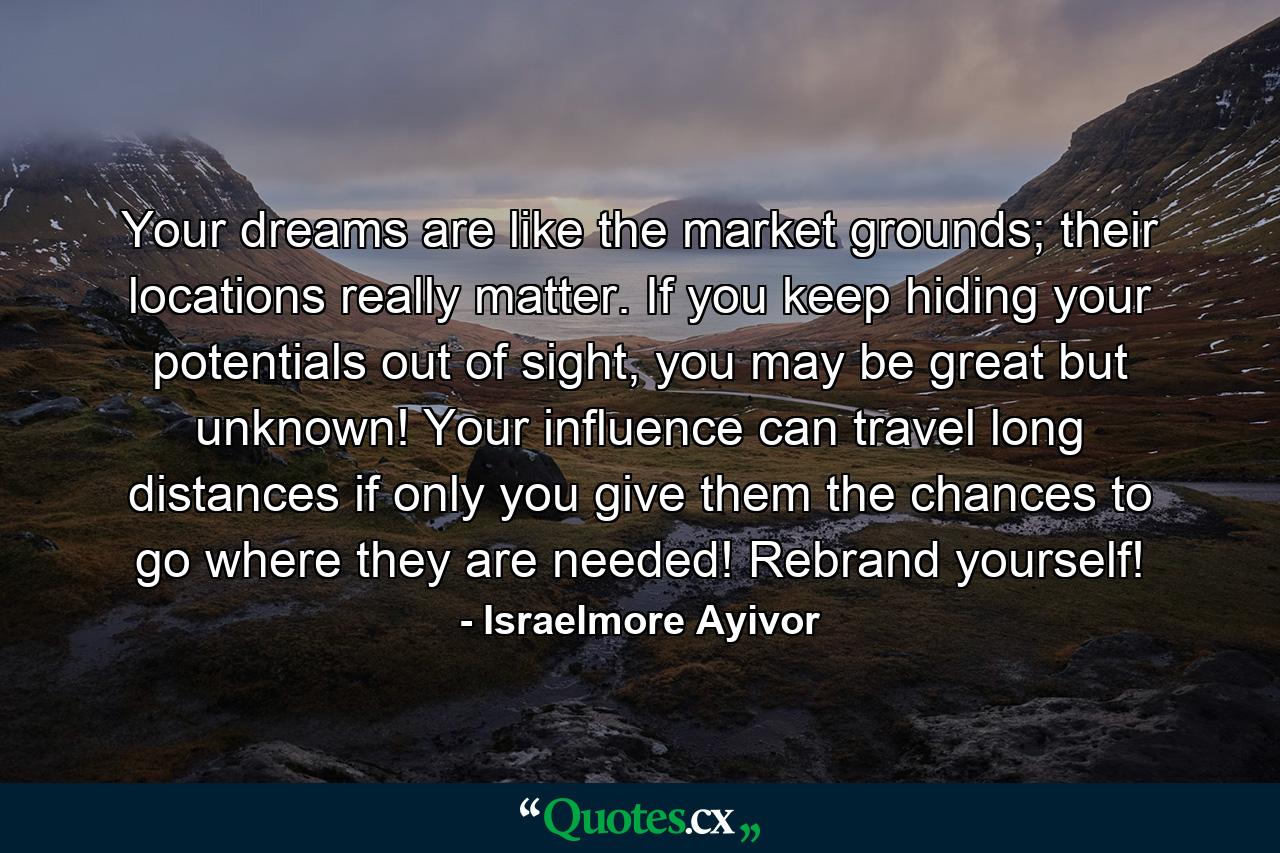 Your dreams are like the market grounds; their locations really matter. If you keep hiding your potentials out of sight, you may be great but unknown! Your influence can travel long distances if only you give them the chances to go where they are needed! Rebrand yourself! - Quote by Israelmore Ayivor