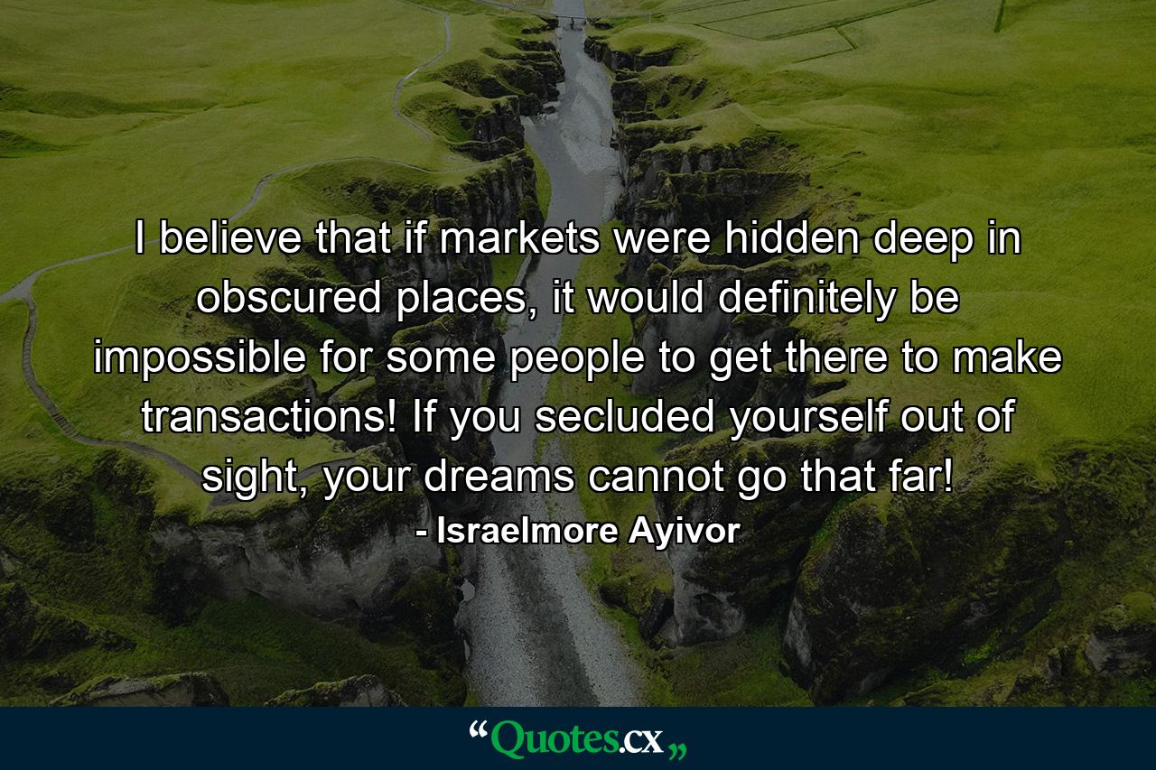 I believe that if markets were hidden deep in obscured places, it would definitely be impossible for some people to get there to make transactions! If you secluded yourself out of sight, your dreams cannot go that far! - Quote by Israelmore Ayivor