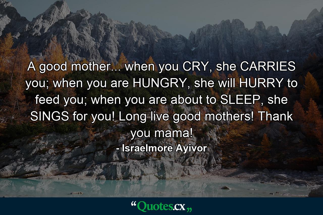 A good mother... when you CRY, she CARRIES you; when you are HUNGRY, she will HURRY to feed you; when you are about to SLEEP, she SINGS for you! Long live good mothers! Thank you mama! - Quote by Israelmore Ayivor