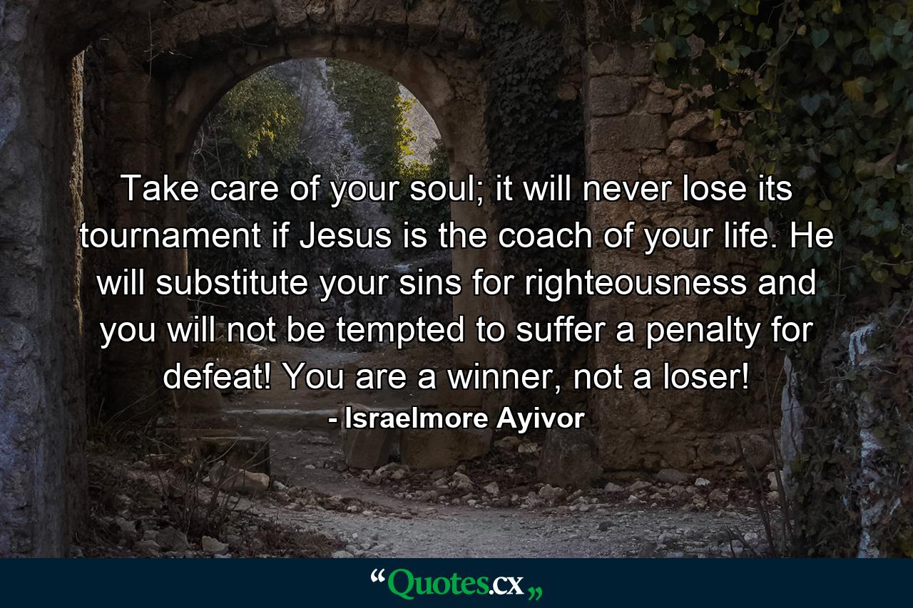 Take care of your soul; it will never lose its tournament if Jesus is the coach of your life. He will substitute your sins for righteousness and you will not be tempted to suffer a penalty for defeat! You are a winner, not a loser! - Quote by Israelmore Ayivor