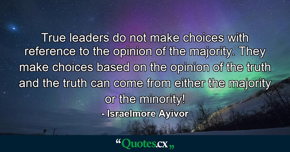 True leaders do not make choices with reference to the opinion of the majority. They make choices based on the opinion of the truth and the truth can come from either the majority or the minority! - Quote by Israelmore Ayivor