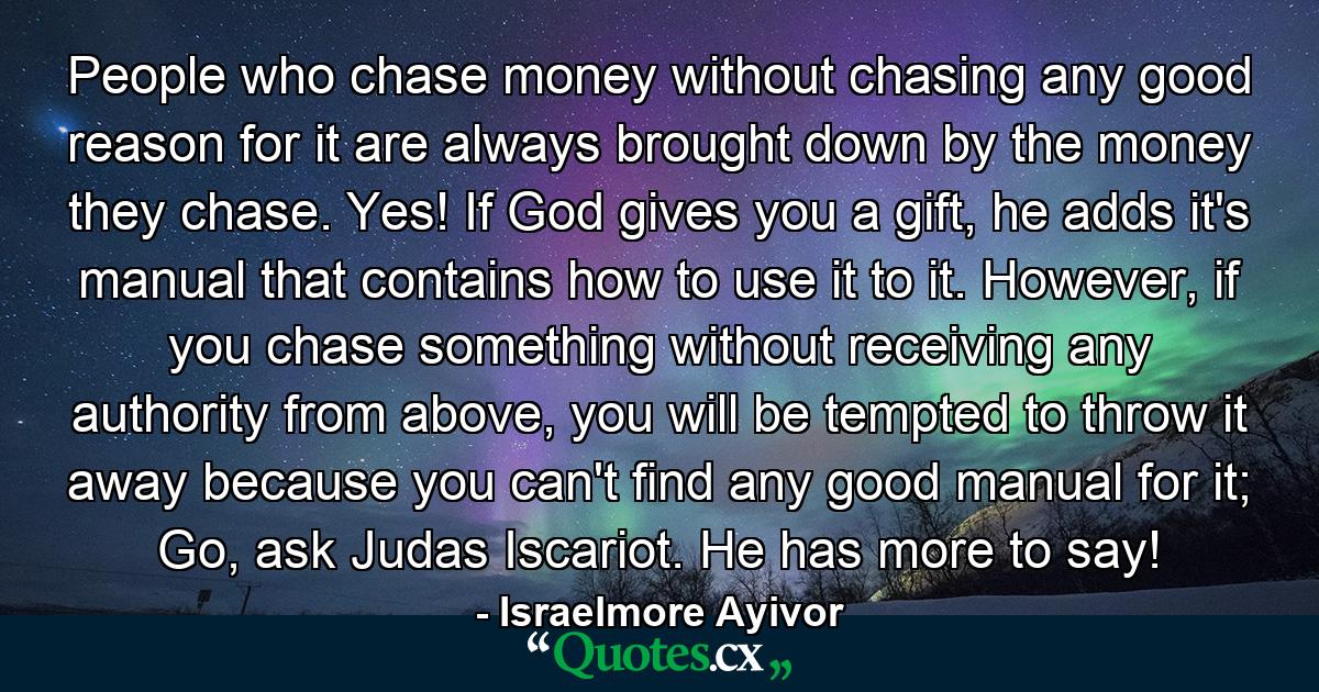 People who chase money without chasing any good reason for it are always brought down by the money they chase. Yes! If God gives you a gift, he adds it's manual that contains how to use it to it. However, if you chase something without receiving any authority from above, you will be tempted to throw it away because you can't find any good manual for it; Go, ask Judas Iscariot. He has more to say! - Quote by Israelmore Ayivor