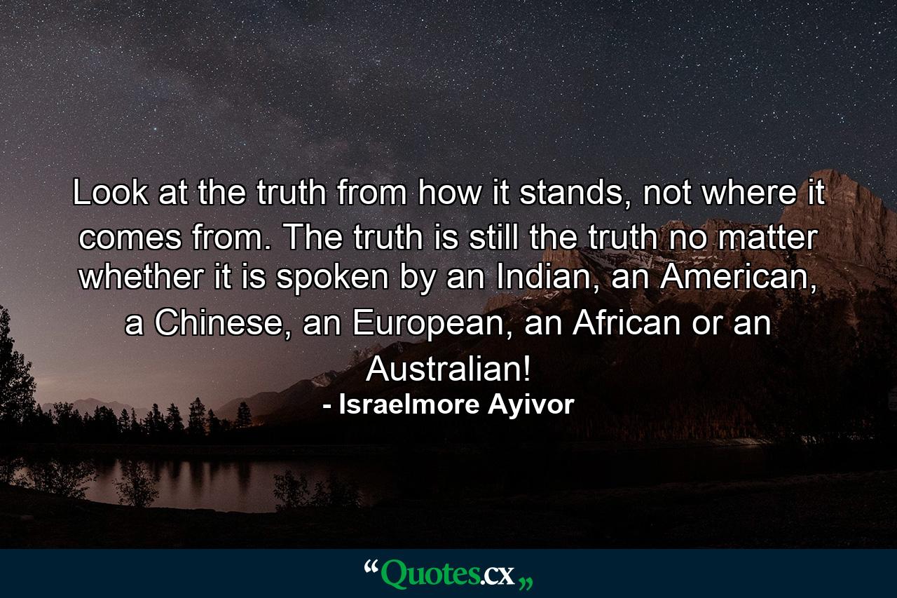 Look at the truth from how it stands, not where it comes from. The truth is still the truth no matter whether it is spoken by an Indian, an American, a Chinese, an European, an African or an Australian! - Quote by Israelmore Ayivor