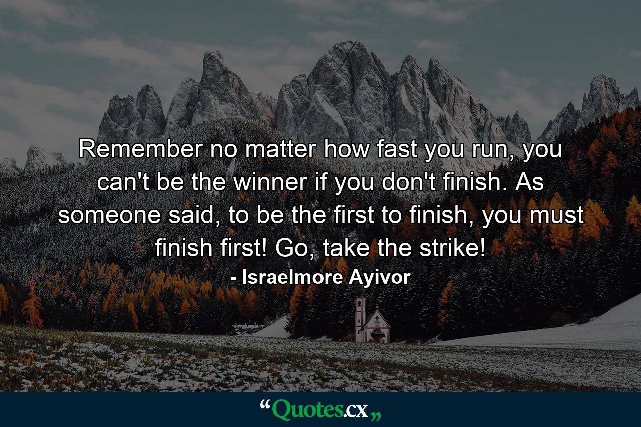 Remember no matter how fast you run, you can't be the winner if you don't finish. As someone said, to be the first to finish, you must finish first! Go, take the strike! - Quote by Israelmore Ayivor