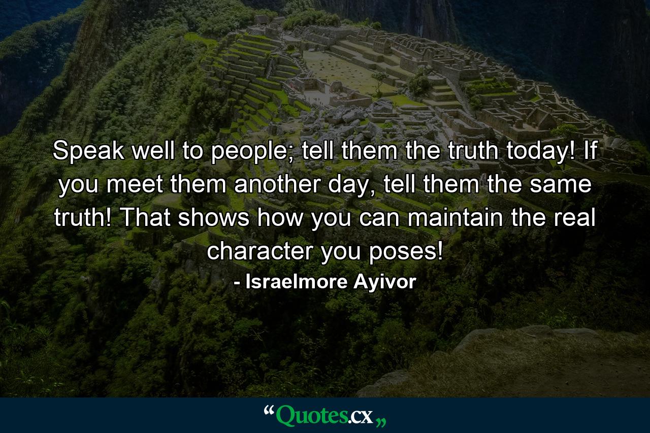 Speak well to people; tell them the truth today! If you meet them another day, tell them the same truth! That shows how you can maintain the real character you poses! - Quote by Israelmore Ayivor