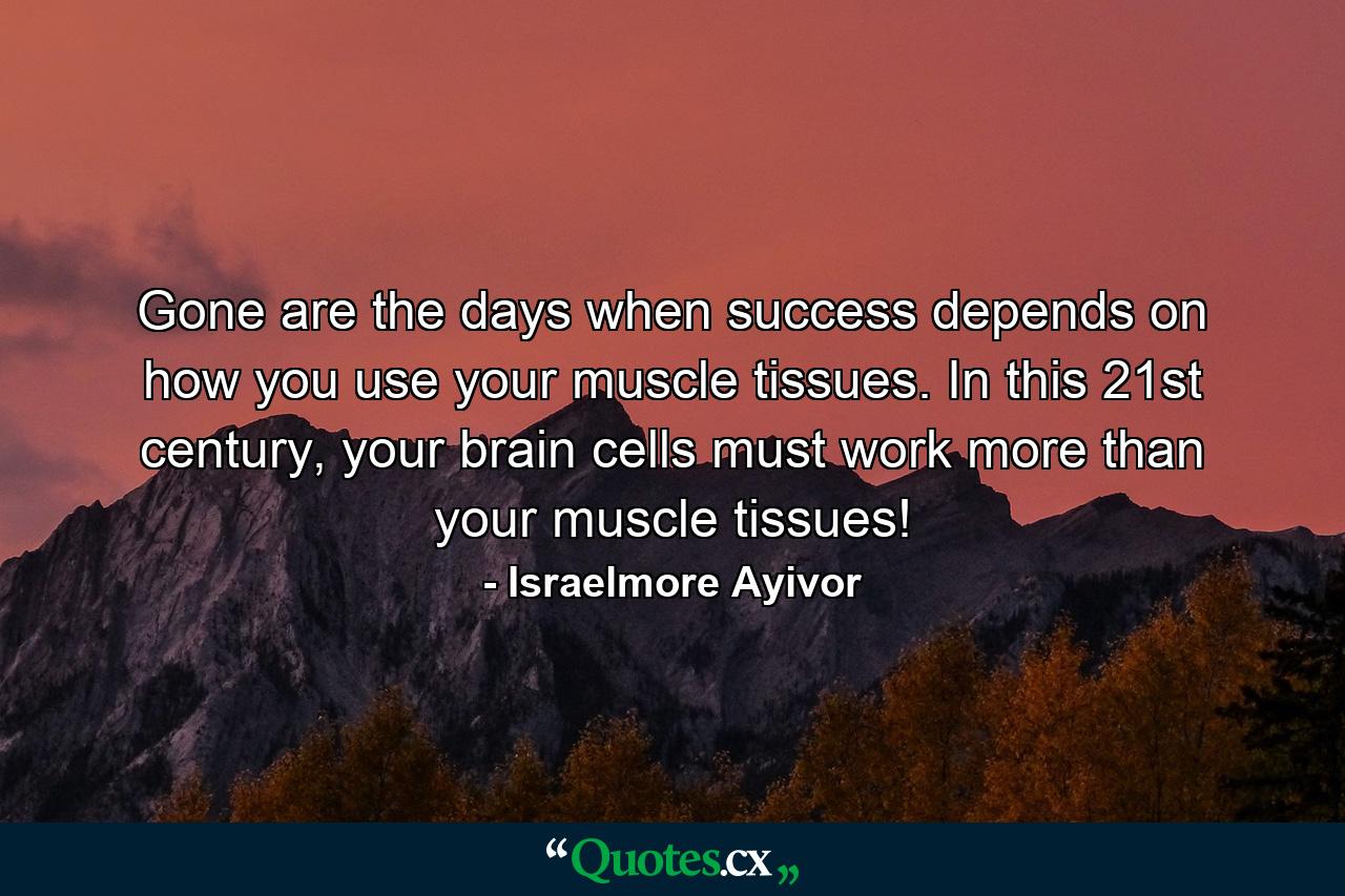 Gone are the days when success depends on how you use your muscle tissues. In this 21st century, your brain cells must work more than your muscle tissues! - Quote by Israelmore Ayivor