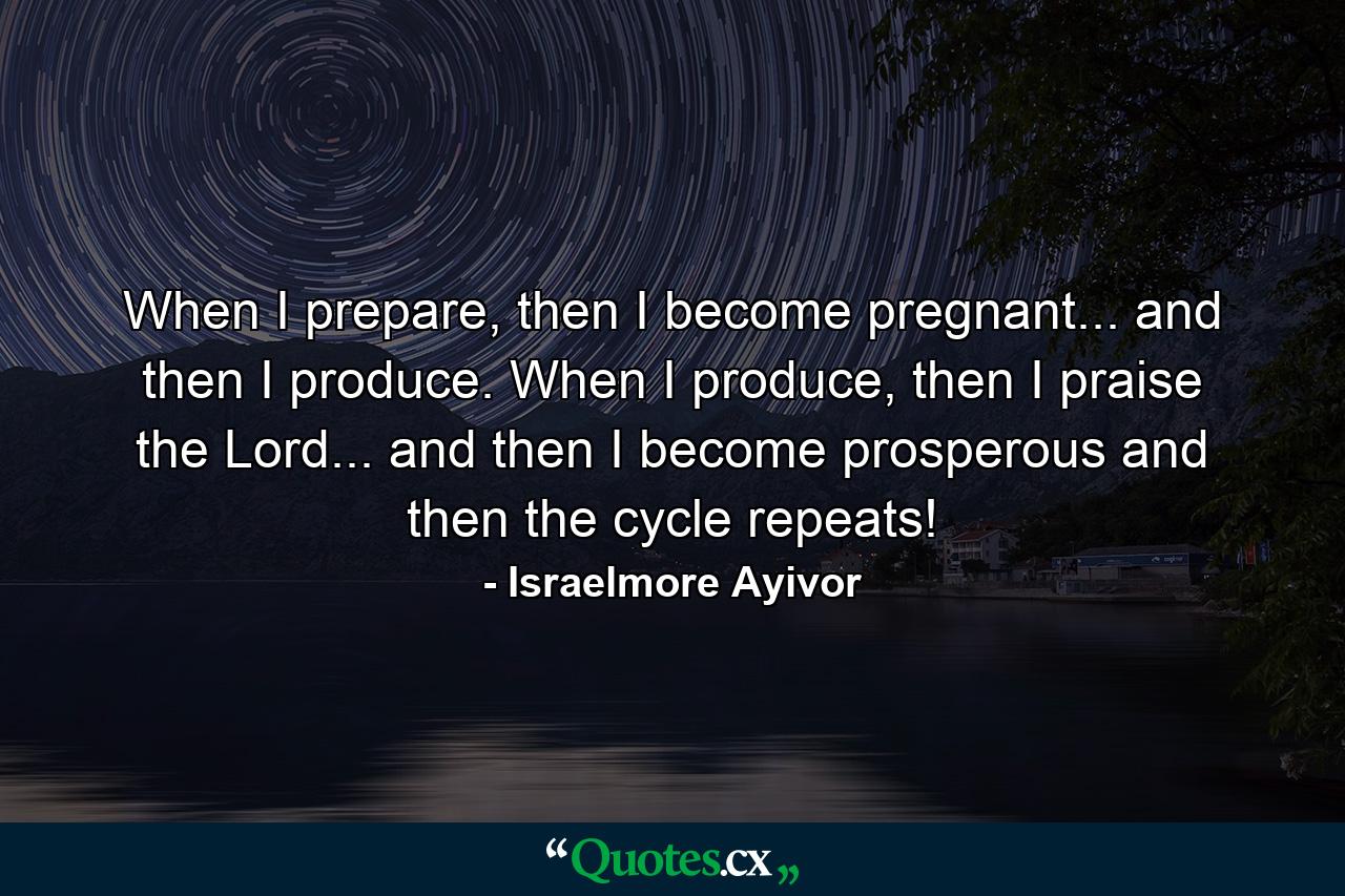 When I prepare, then I become pregnant... and then I produce. When I produce, then I praise the Lord... and then I become prosperous and then the cycle repeats! - Quote by Israelmore Ayivor