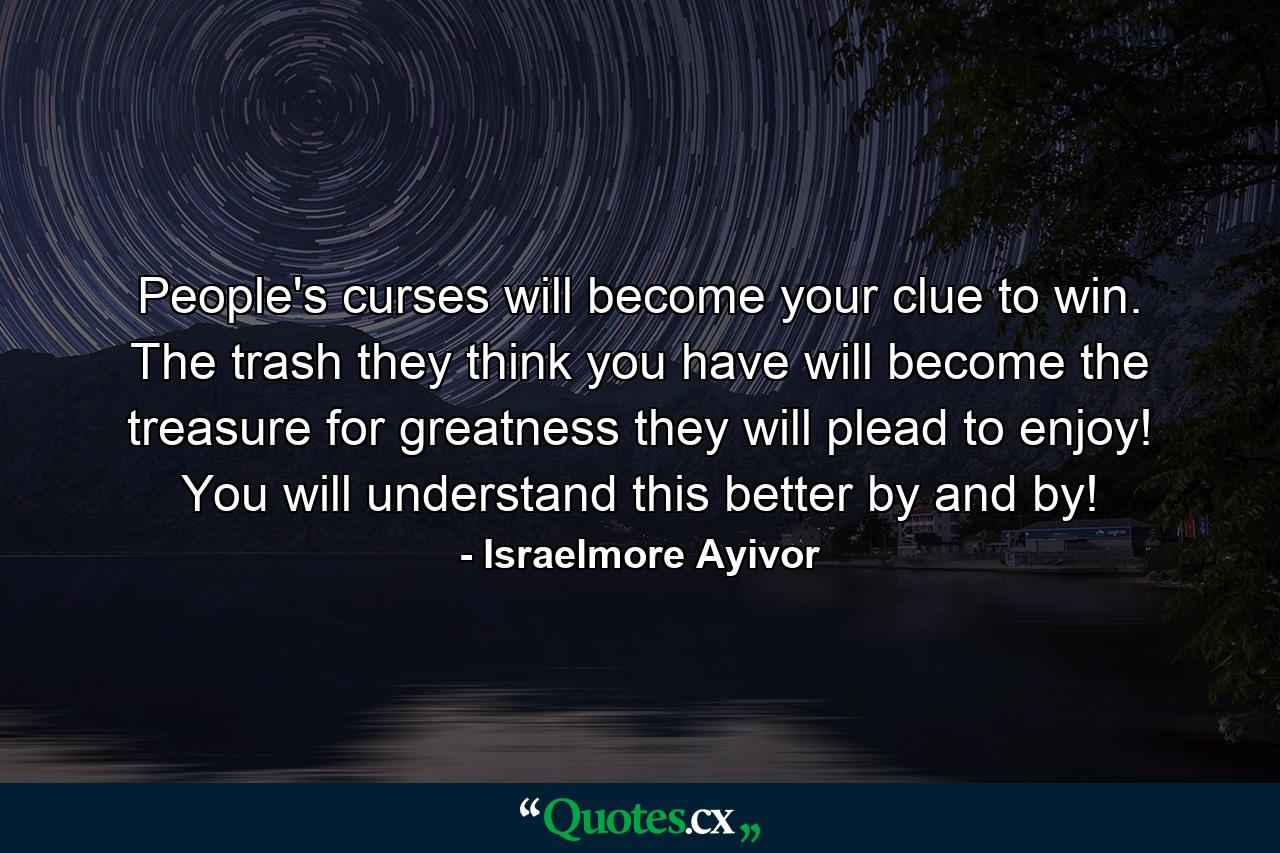 People's curses will become your clue to win. The trash they think you have will become the treasure for greatness they will plead to enjoy! You will understand this better by and by! - Quote by Israelmore Ayivor