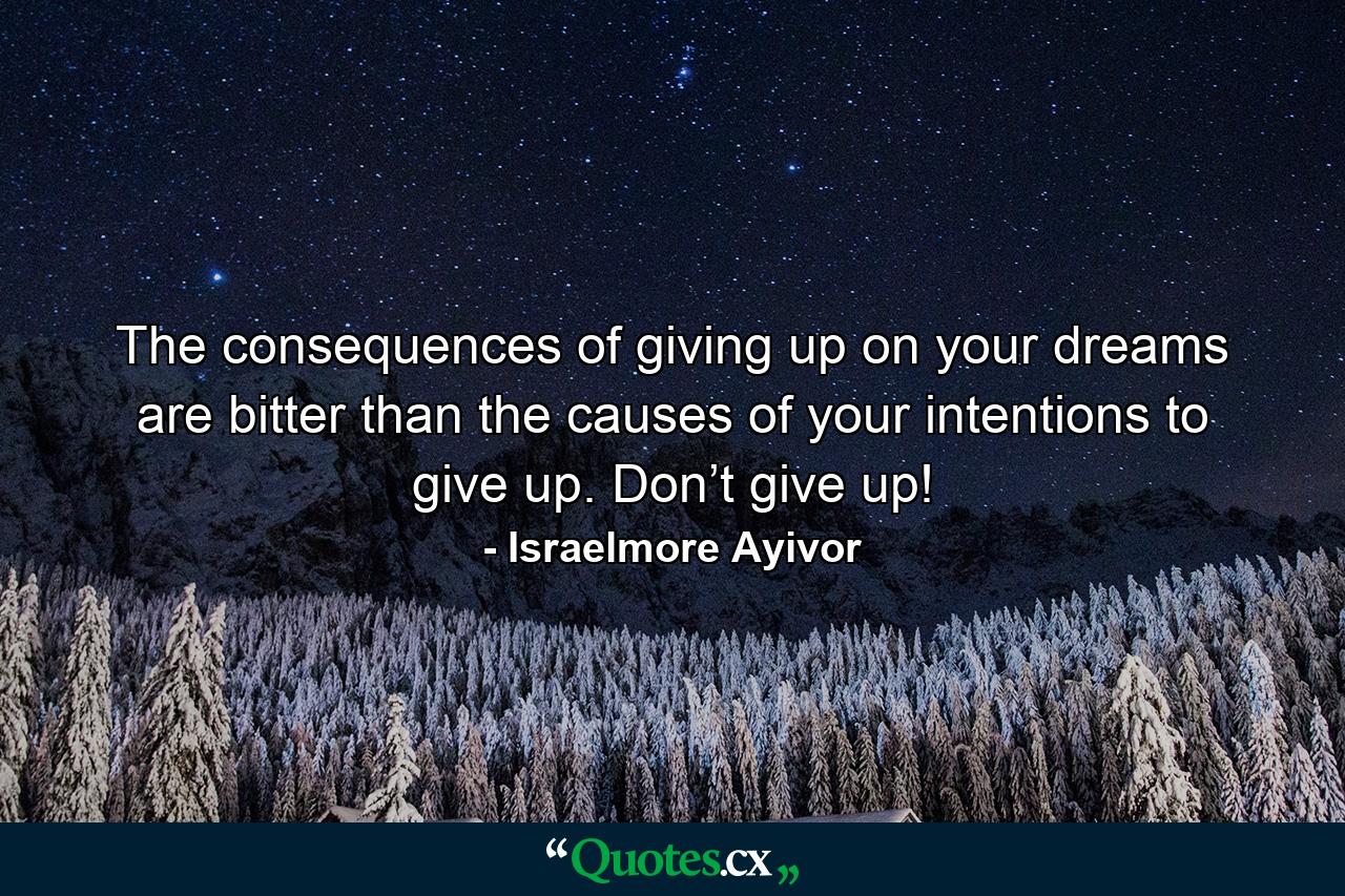 The consequences of giving up on your dreams are bitter than the causes of your intentions to give up. Don’t give up! - Quote by Israelmore Ayivor