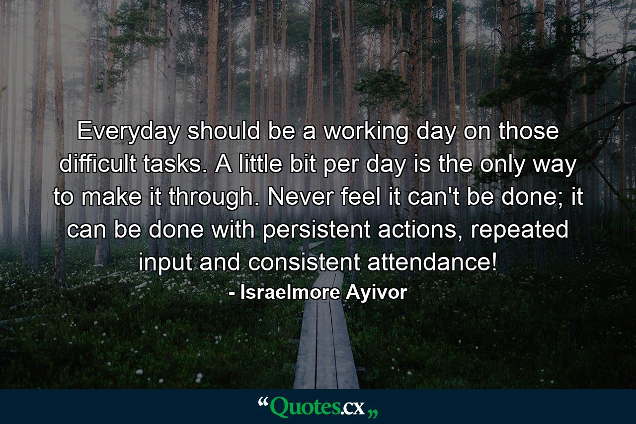 Everyday should be a working day on those difficult tasks. A little bit per day is the only way to make it through. Never feel it can't be done; it can be done with persistent actions, repeated input and consistent attendance! - Quote by Israelmore Ayivor