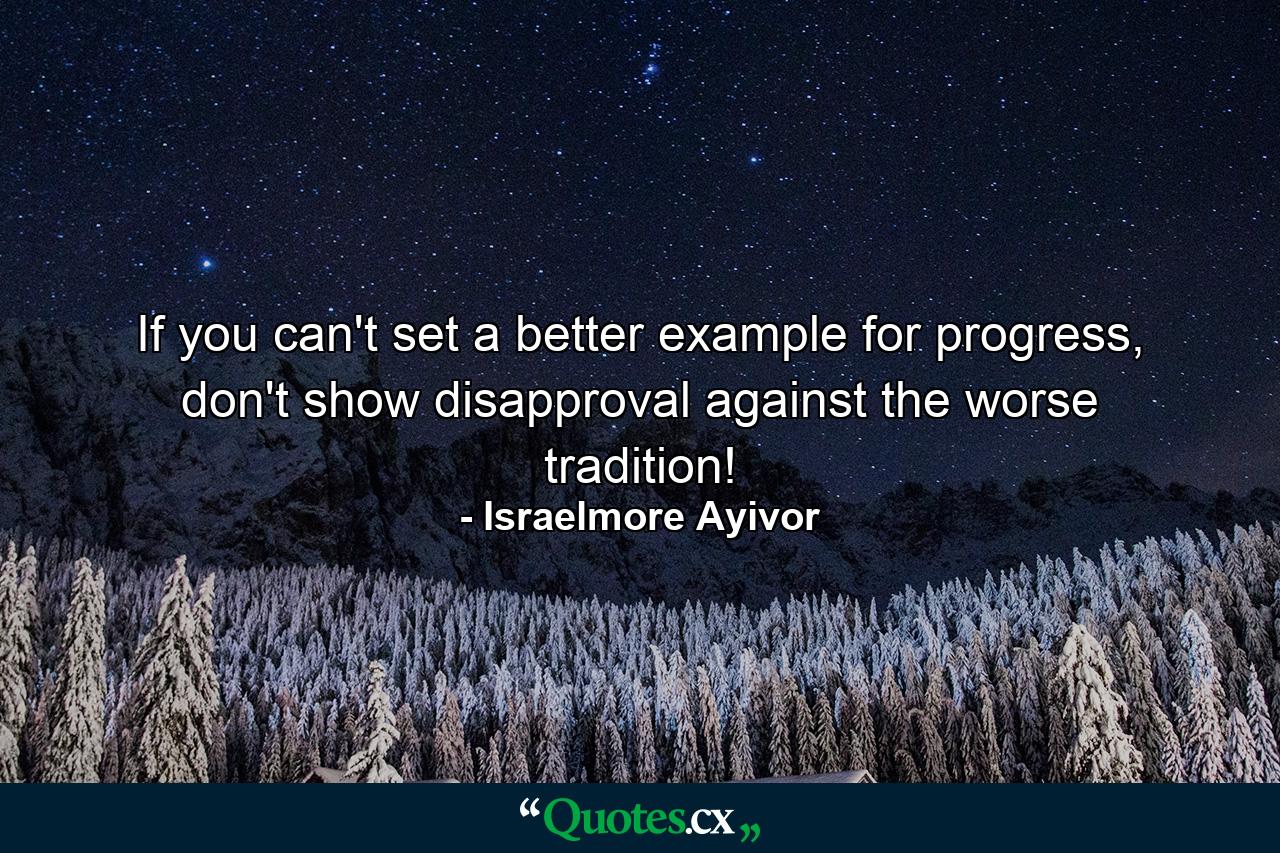 If you can't set a better example for progress, don't show disapproval against the worse tradition! - Quote by Israelmore Ayivor