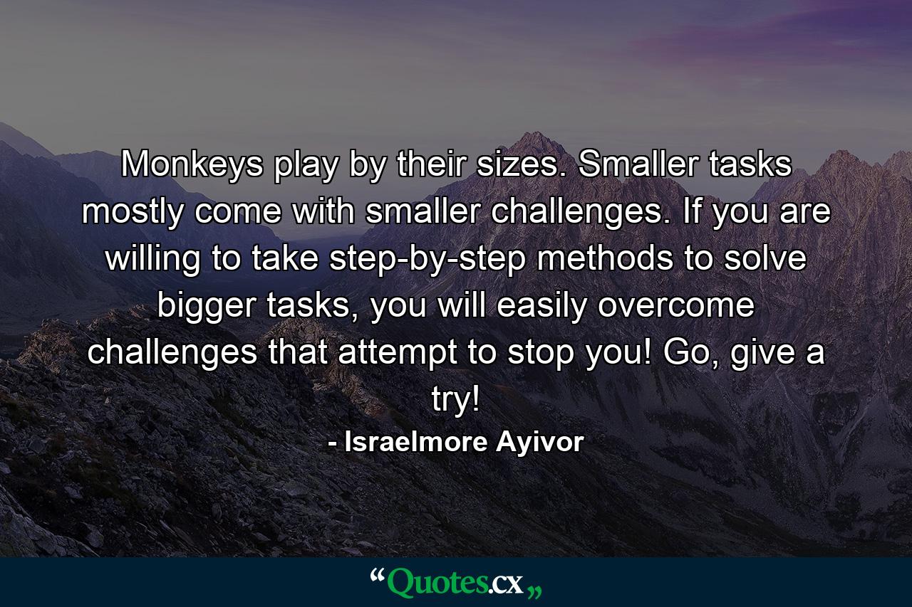 Monkeys play by their sizes. Smaller tasks mostly come with smaller challenges. If you are willing to take step-by-step methods to solve bigger tasks, you will easily overcome challenges that attempt to stop you! Go, give a try! - Quote by Israelmore Ayivor