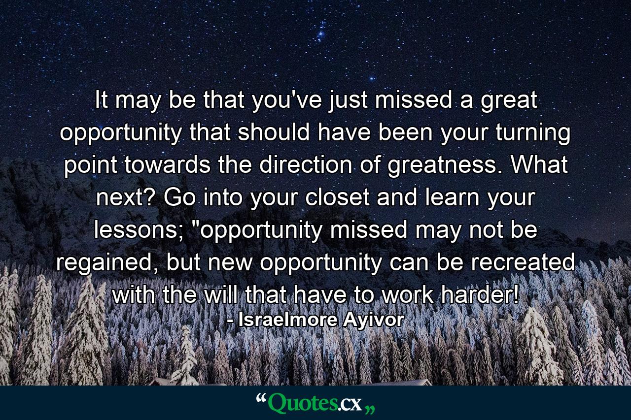 It may be that you've just missed a great opportunity that should have been your turning point towards the direction of greatness. What next? Go into your closet and learn your lessons; 