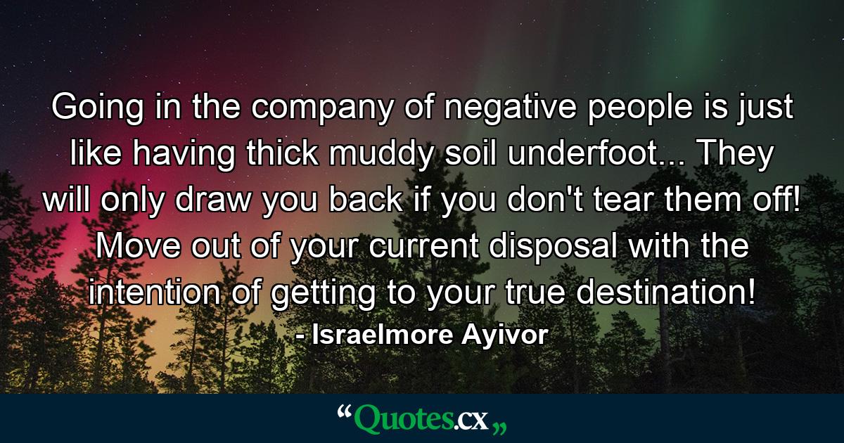 Going in the company of negative people is just like having thick muddy soil underfoot... They will only draw you back if you don't tear them off! Move out of your current disposal with the intention of getting to your true destination! - Quote by Israelmore Ayivor