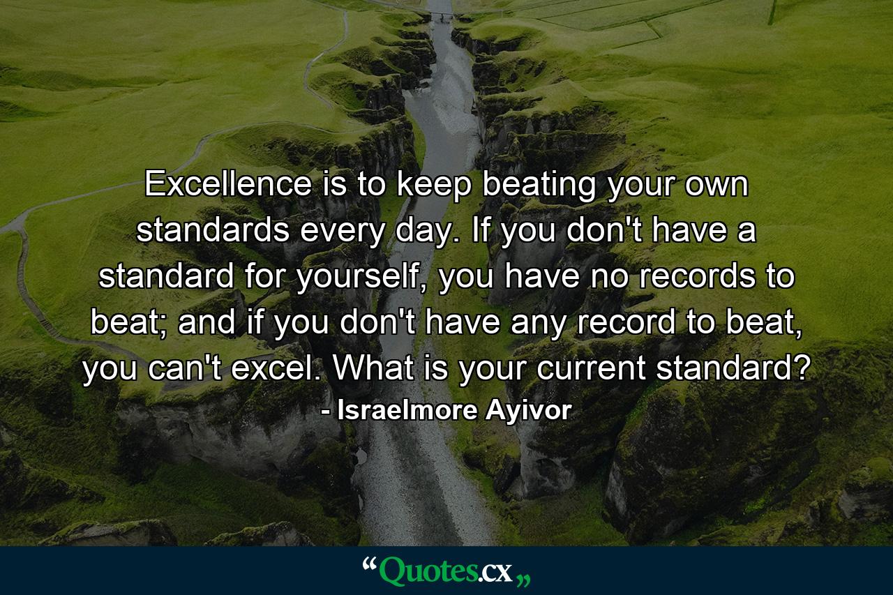 Excellence is to keep beating your own standards every day. If you don't have a standard for yourself, you have no records to beat; and if you don't have any record to beat, you can't excel. What is your current standard? - Quote by Israelmore Ayivor