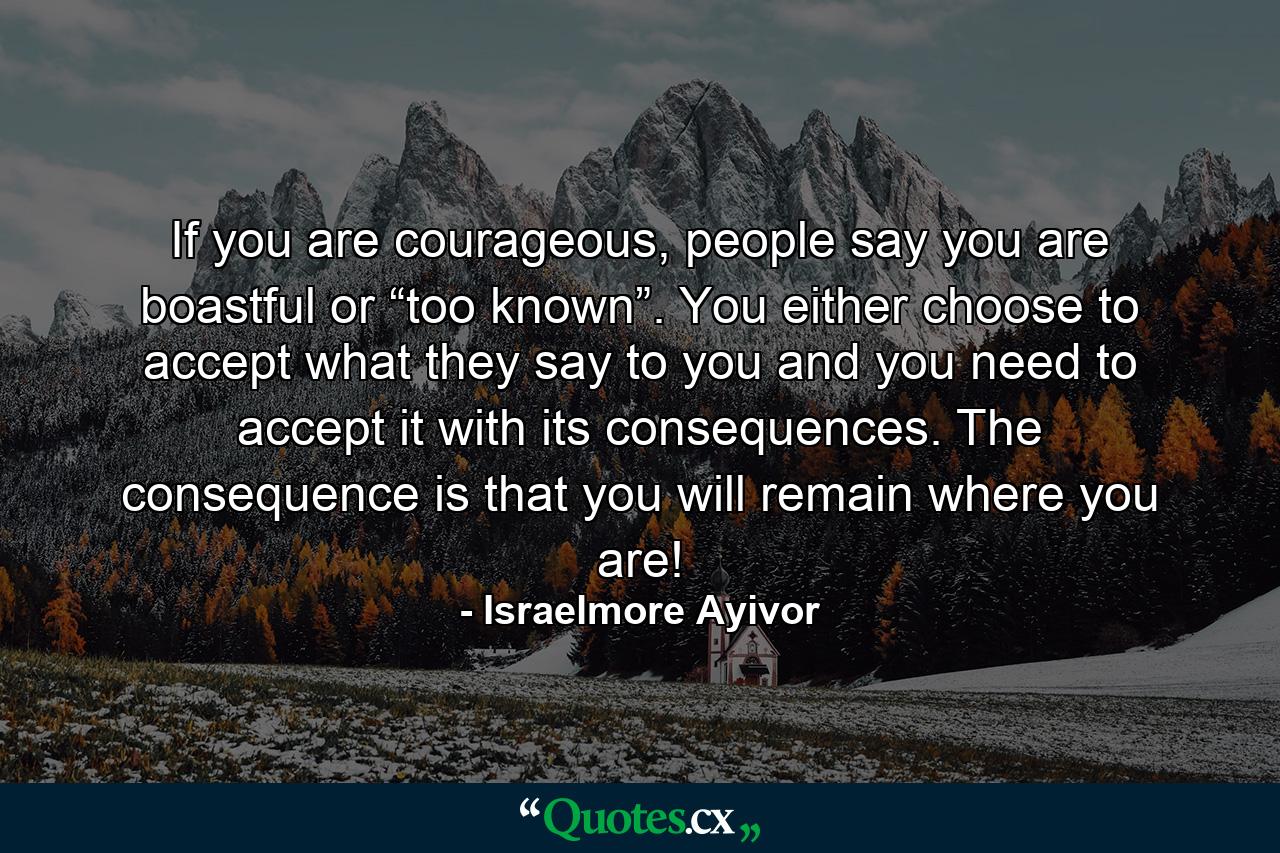 If you are courageous, people say you are boastful or “too known”. You either choose to accept what they say to you and you need to accept it with its consequences. The consequence is that you will remain where you are! - Quote by Israelmore Ayivor