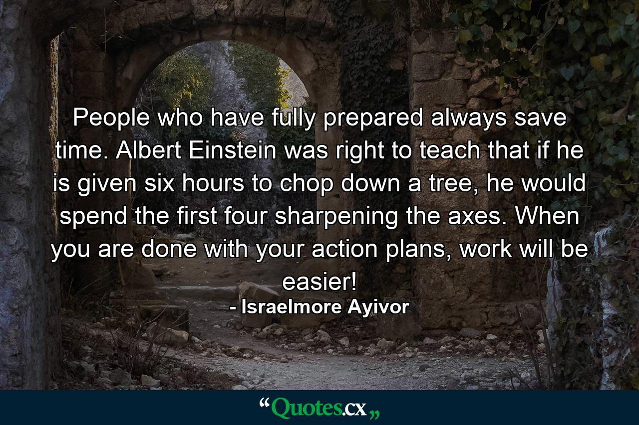 People who have fully prepared always save time. Albert Einstein was right to teach that if he is given six hours to chop down a tree, he would spend the first four sharpening the axes. When you are done with your action plans, work will be easier! - Quote by Israelmore Ayivor