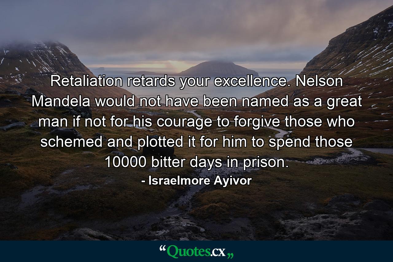 Retaliation retards your excellence. Nelson Mandela would not have been named as a great man if not for his courage to forgive those who schemed and plotted it for him to spend those 10000 bitter days in prison. - Quote by Israelmore Ayivor