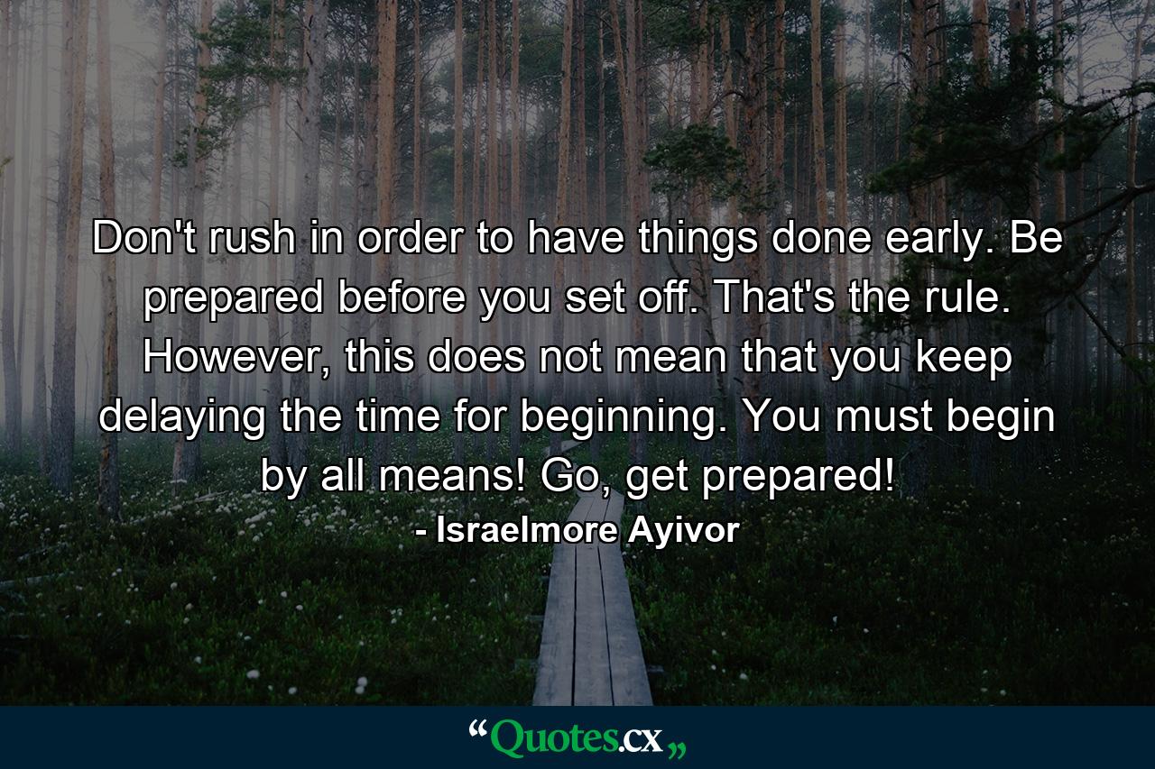 Don't rush in order to have things done early. Be prepared before you set off. That's the rule. However, this does not mean that you keep delaying the time for beginning. You must begin by all means! Go, get prepared! - Quote by Israelmore Ayivor