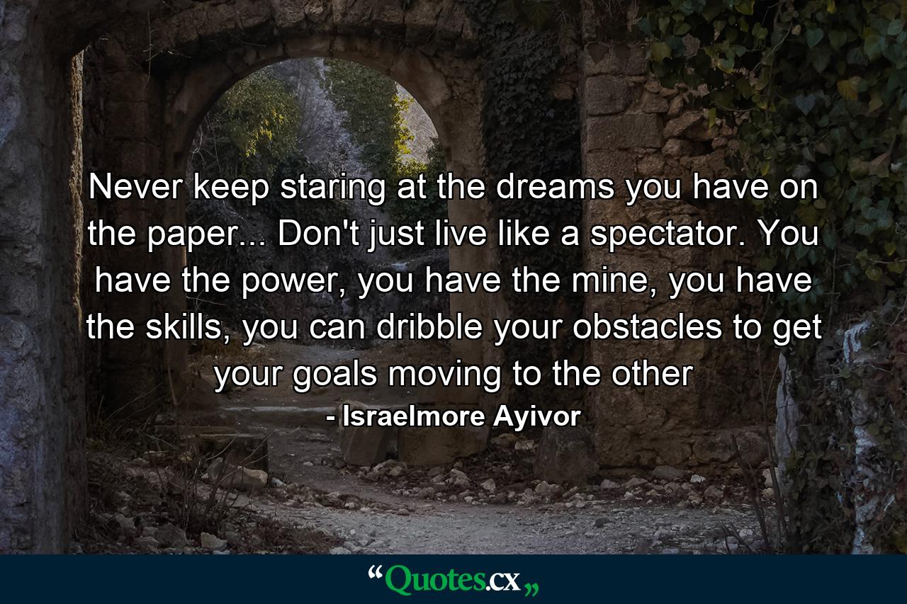 Never keep staring at the dreams you have on the paper... Don't just live like a spectator. You have the power, you have the mine, you have the skills, you can dribble your obstacles to get your goals moving to the other - Quote by Israelmore Ayivor